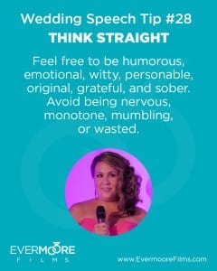 Think Straight | Wedding Speech Tip #28 | Evermoore Films | Feel free to be humorous, emotional, witty, personable, original, grateful, and sober. Avoid being nervous, monotone, mumbling, or wasted.