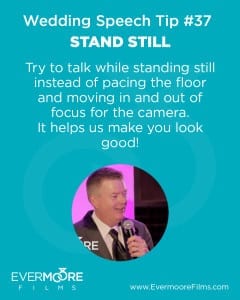 Stand Still | Wedding Speech Tip #37 | Try to talk while standing still instead of pacing the floor and moving in and out of focus for the camera. It helps us make you look good!