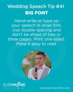Big Font | Wedding Speech Tip #41 | Evermoore Films | Hand-write or type up your speech in large font. Use double-spacing and don't be afraid of two or three pages. Print one-sided. Make it easy to read.